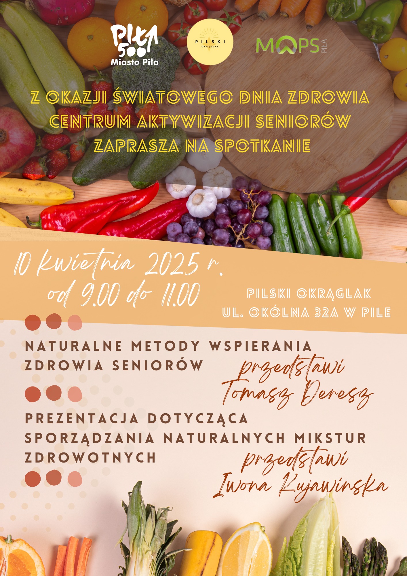 Plakat informujący o spotkaniu i prelekcjach na temat zdrowego życia seniorów i wytwarzania prozdrowotnych mikstur. Plakat prezedstawia zdjęcie z rożłożonymi na blacie owocami i warzywami. Zdjęcie uzupełnia informacja o spotkaniu: Wspieranie zdrowia seniorów i naturalne mikstury zdrowotne|Spotkanie; Prelekcje: „Naturalne metody wspierania zdrowia seniorów" - przedstawi Tomasz Deresz, „Sporządzanie naturalnych mikstur zdrowotnych" - przedstawi Iwona Kujawińska; Pilski Instytut Integracji i Edukacji „Okrąglak”, ul. Okólna 32A; 10 kwietnia 2025 r., godz. od 9:00 do 11:00    	